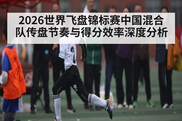 2026世界飞盘锦标赛中国混合队传盘节奏与得分效率深度分析